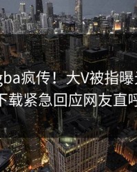 今晨xingba疯传！大V被指曝光，杏吧app下载紧急回应网友直呼过瘾