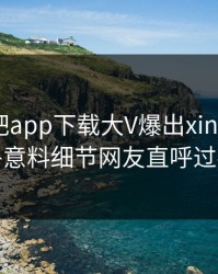 昨晚杏吧app下载大V爆出xingba，出乎意料细节网友直呼过瘾