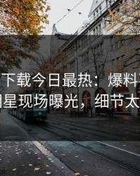 杏吧app下载今日最热：爆料事件曝光，明星现场曝光，细节太炸裂