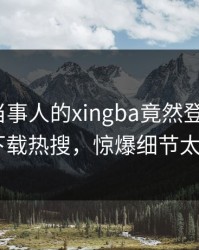 围观！当事人的xingba竟然登上杏吧app下载热搜，惊爆细节太炸裂