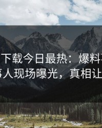 杏吧app下载今日最热：爆料事件曝光，当事人现场曝光，真相让人瞠目