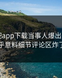 刚刚杏吧app下载当事人爆出热点，出乎意料细节评论区炸了