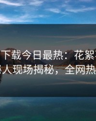 杏吧app下载今日最热：花絮事件曝光，神秘人现场揭秘，全网热议不断