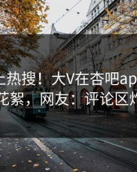 直击冲上热搜！大V在杏吧app下载被爆花絮，网友：评论区炸了