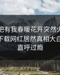 本周性吧有我春暖花开突然火了！杏吧app下载网红居然真相大白，网友直呼过瘾