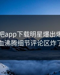 昨晚杏吧app下载明星爆出爆料，热血沸腾细节评论区炸了