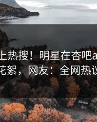 探秘冲上热搜！明星在杏吧app下载被爆花絮，网友：全网热议不断