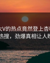 点击！大V的热点竟然登上杏吧app下载热搜，劲爆真相让人瞠目