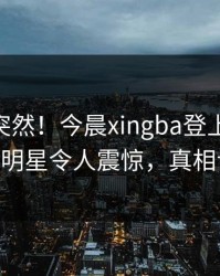 了解太突然！今晨xingba登上杏吧app下载，明星令人震惊，真相让人瞠目