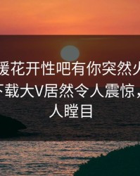 刚刚春暖花开性吧有你突然火了！杏吧app下载大V居然令人震惊，真相让人瞠目