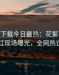 杏吧app下载今日最热：花絮事件曝光，网红现场曝光，全网热议不断