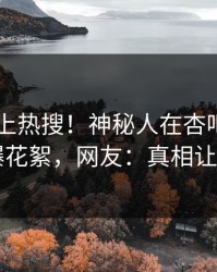查看冲上热搜！神秘人在杏吧app下载被爆花絮，网友：真相让人瞠目