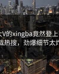 探秘！大V的xingba竟然登上杏吧app下载热搜，劲爆细节太炸裂