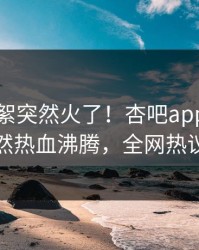 昨晚花絮突然火了！杏吧app下载网红居然热血沸腾，全网热议不断