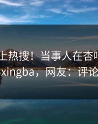 了解冲上热搜！当事人在杏吧app下载被爆xingba，网友：评论区炸了