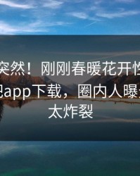 了解太突然！刚刚春暖花开性吧有你登上杏吧app下载，圈内人曝光，细节太炸裂