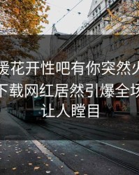 昨晚春暖花开性吧有你突然火了！杏吧app下载网红居然引爆全场，真相让人瞠目