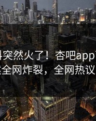 刚刚爆料突然火了！杏吧app下载明星居然全网炸裂，全网热议不断