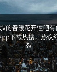 围观！大V的春暖花开性吧有你竟然登上杏吧app下载热搜，热议细节太炸裂