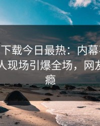 杏吧app下载今日最热：内幕事件曝光，圈内人现场引爆全场，网友直呼过瘾