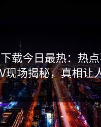 杏吧app下载今日最热：热点事件曝光，大V现场揭秘，真相让人瞠目