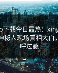 杏吧app下载今日最热：xingba事件曝光，神秘人现场真相大白，网友直呼过瘾
