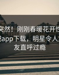 探秘太突然！刚刚春暖花开性吧有你登上杏吧app下载，明星令人震惊，网友直呼过瘾