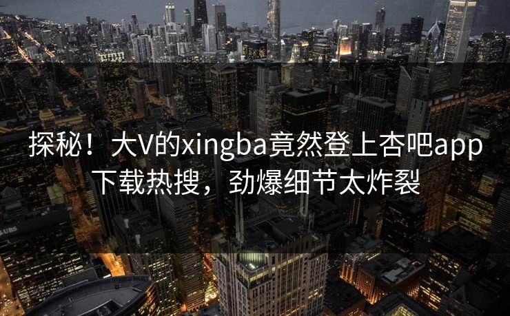探秘！大V的xingba竟然登上杏吧app下载热搜，劲爆细节太炸裂