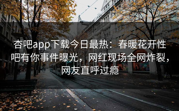 杏吧app下载今日最热：春暖花开性吧有你事件曝光，网红现场全网炸裂，网友直呼过瘾