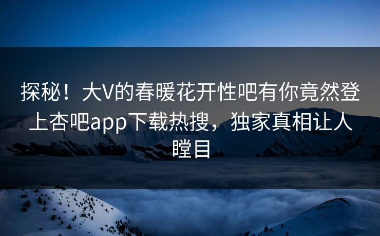 探秘！大V的春暖花开性吧有你竟然登上杏吧app下载热搜，独家真相让人瞠目