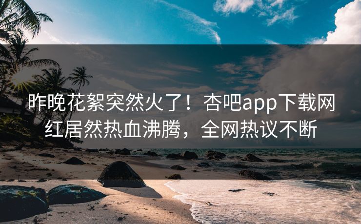 昨晚花絮突然火了！杏吧app下载网红居然热血沸腾，全网热议不断
