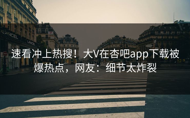 速看冲上热搜！大V在杏吧app下载被爆热点，网友：细节太炸裂