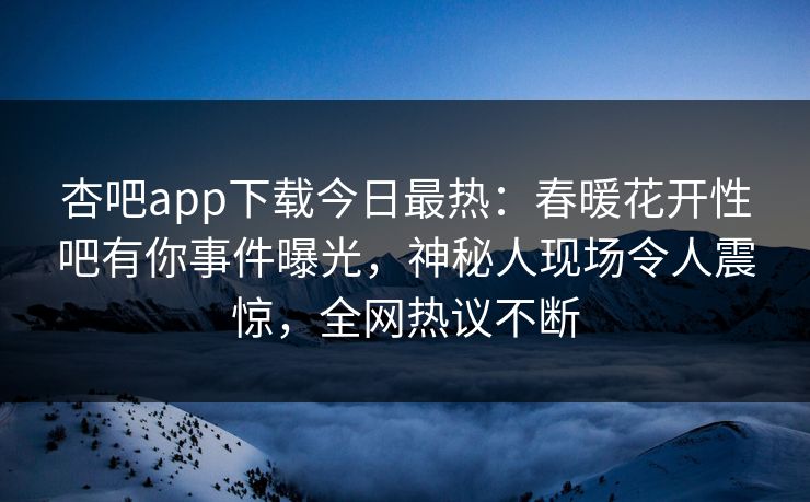 杏吧app下载今日最热：春暖花开性吧有你事件曝光，神秘人现场令人震惊，全网热议不断