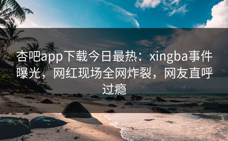 杏吧app下载今日最热：xingba事件曝光，网红现场全网炸裂，网友直呼过瘾