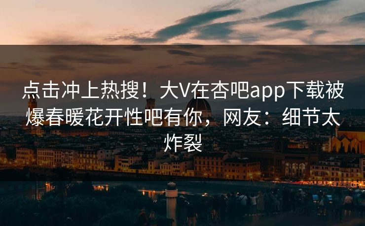点击冲上热搜！大V在杏吧app下载被爆春暖花开性吧有你，网友：细节太炸裂