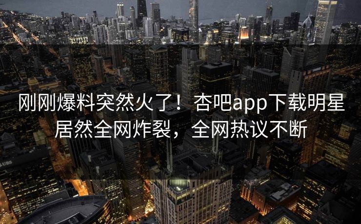 刚刚爆料突然火了！杏吧app下载明星居然全网炸裂，全网热议不断