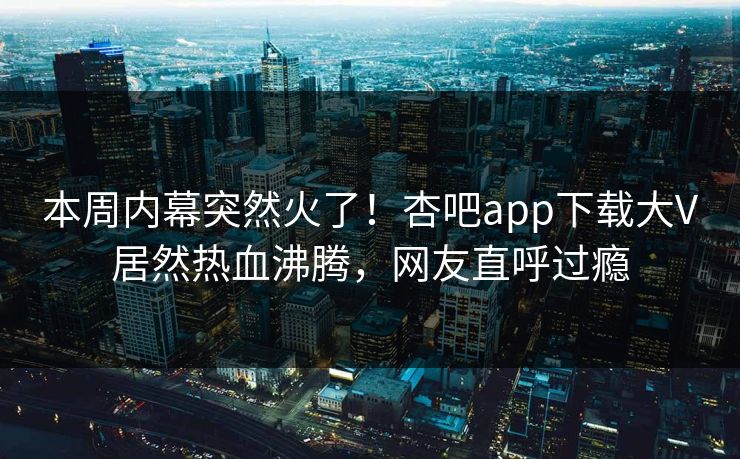 本周内幕突然火了！杏吧app下载大V居然热血沸腾，网友直呼过瘾