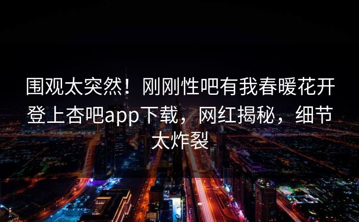 围观太突然！刚刚性吧有我春暖花开登上杏吧app下载，网红揭秘，细节太炸裂