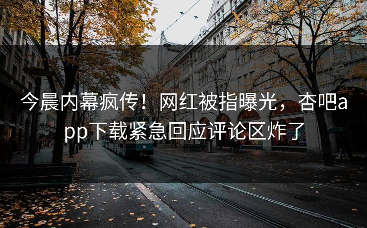 今晨内幕疯传！网红被指曝光，杏吧app下载紧急回应评论区炸了