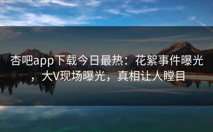 杏吧app下载今日最热：花絮事件曝光，大V现场曝光，真相让人瞠目