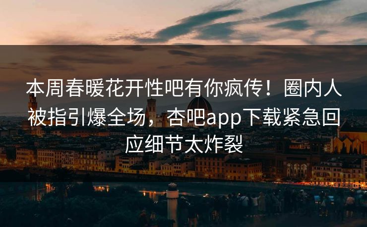 本周春暖花开性吧有你疯传！圈内人被指引爆全场，杏吧app下载紧急回应细节太炸裂