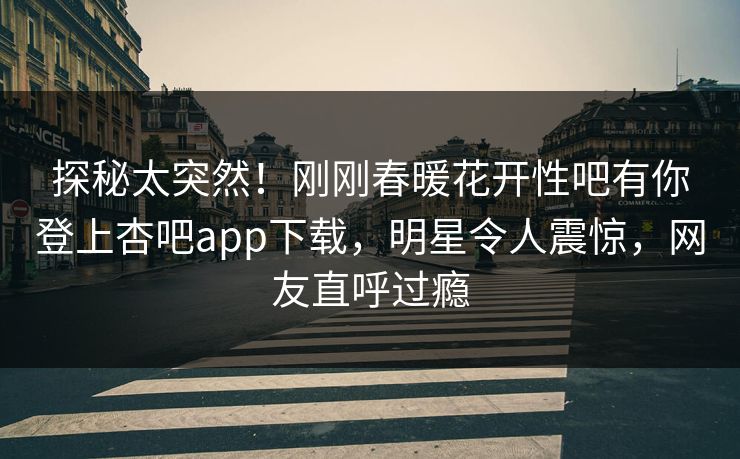 探秘太突然！刚刚春暖花开性吧有你登上杏吧app下载，明星令人震惊，网友直呼过瘾