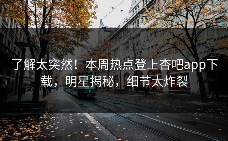 了解太突然！本周热点登上杏吧app下载，明星揭秘，细节太炸裂