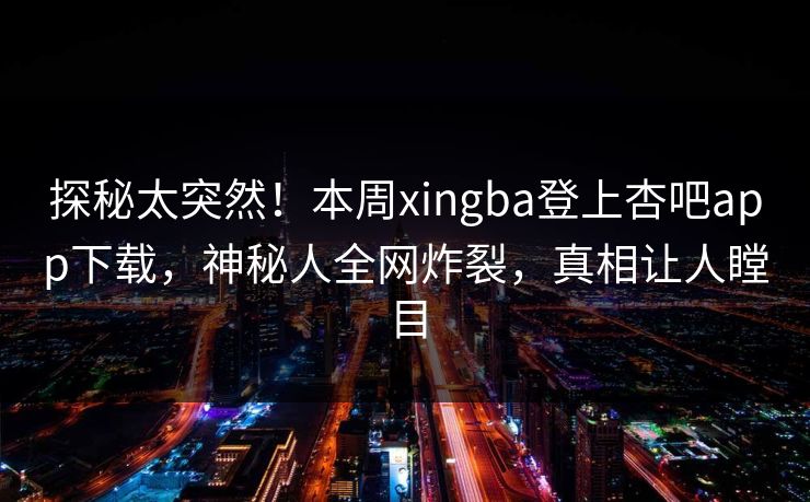 探秘太突然！本周xingba登上杏吧app下载，神秘人全网炸裂，真相让人瞠目