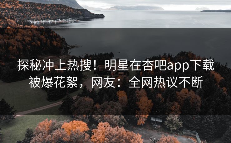 探秘冲上热搜！明星在杏吧app下载被爆花絮，网友：全网热议不断