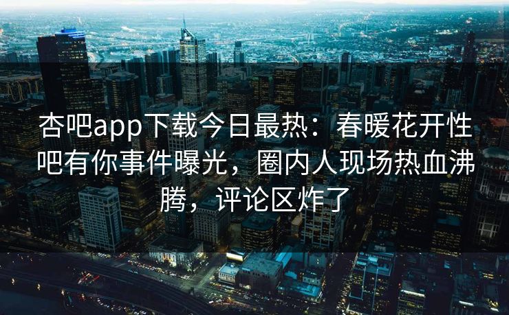 杏吧app下载今日最热：春暖花开性吧有你事件曝光，圈内人现场热血沸腾，评论区炸了