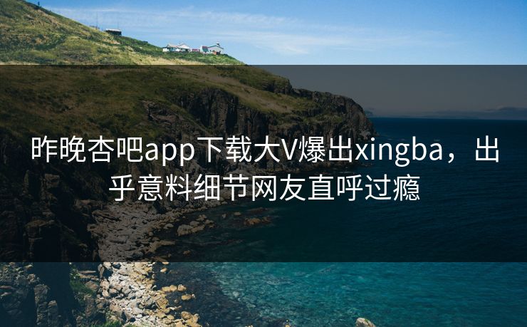 昨晚杏吧app下载大V爆出xingba，出乎意料细节网友直呼过瘾