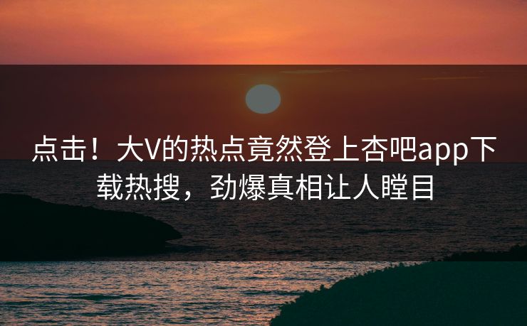 点击！大V的热点竟然登上杏吧app下载热搜，劲爆真相让人瞠目