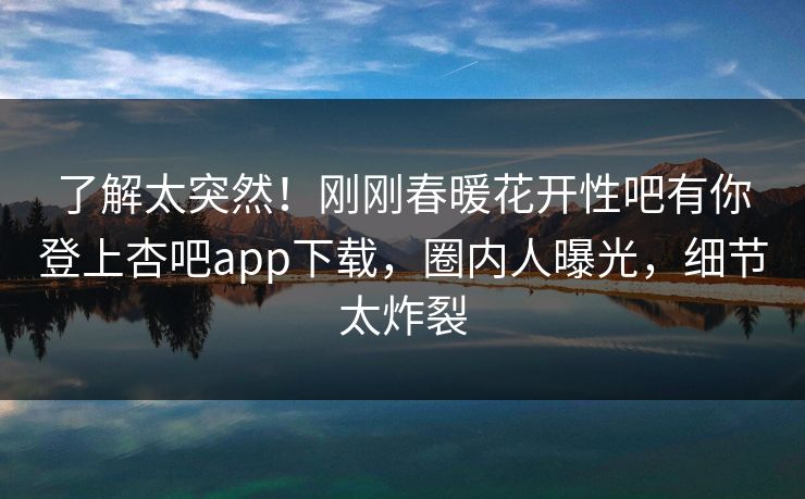 了解太突然！刚刚春暖花开性吧有你登上杏吧app下载，圈内人曝光，细节太炸裂