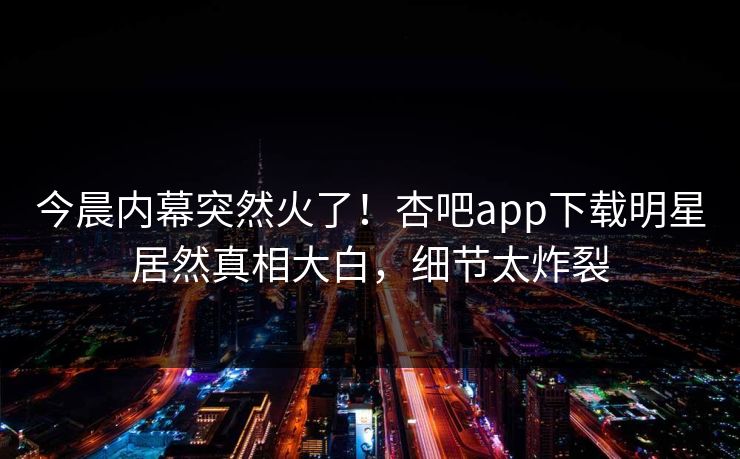 今晨内幕突然火了！杏吧app下载明星居然真相大白，细节太炸裂